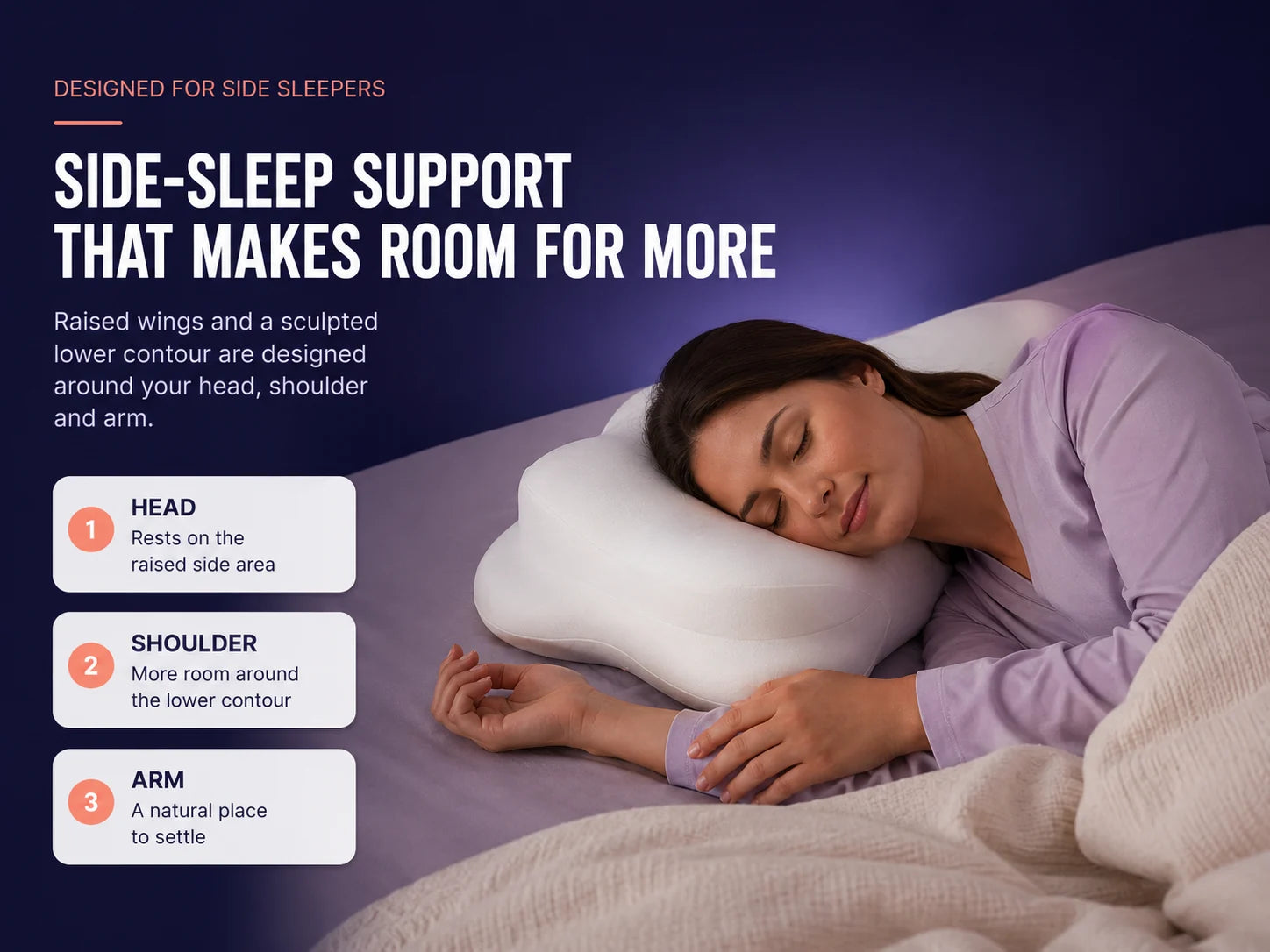 Designed for side sleepers. Side-sleep support that makes room for more. Head rests on the raised side area, more room around the lower contour for the shoulder, a natural place for the arm to settle.